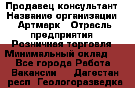 Продавец-консультант › Название организации ­ Артмарк › Отрасль предприятия ­ Розничная торговля › Минимальный оклад ­ 1 - Все города Работа » Вакансии   . Дагестан респ.,Геологоразведка п.